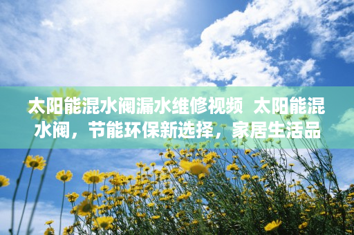 太阳能混水阀漏水维修视频  太阳能混水阀，节能环保新选择，家居生活品质升级