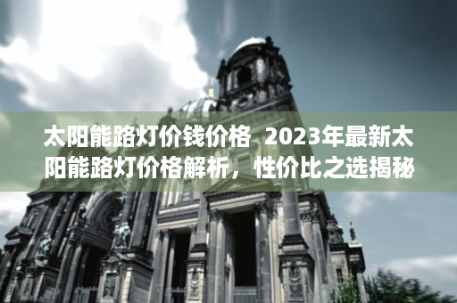 太阳能路灯价钱价格  2023年最新太阳能路灯价格解析，性价比之选揭秘！