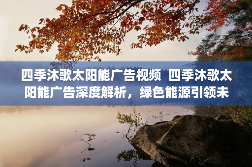 四季沐歌太阳能广告视频  四季沐歌太阳能广告深度解析，绿色能源引领未来生活新风尚