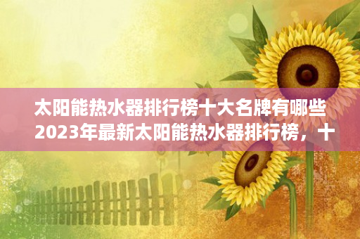 太阳能热水器排行榜十大名牌有哪些  2023年最新太阳能热水器排行榜，十大品牌推荐与选购指南