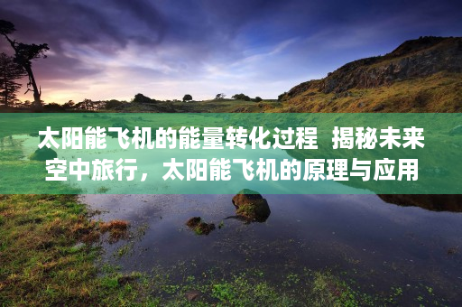 太阳能飞机的能量转化过程  揭秘未来空中旅行，太阳能飞机的原理与应用