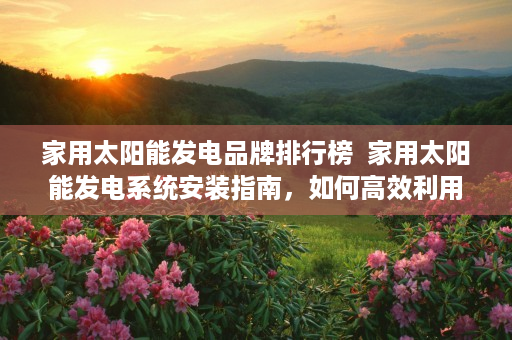 家用太阳能发电品牌排行榜  家用太阳能发电系统安装指南，如何高效利用太阳能为家庭供电