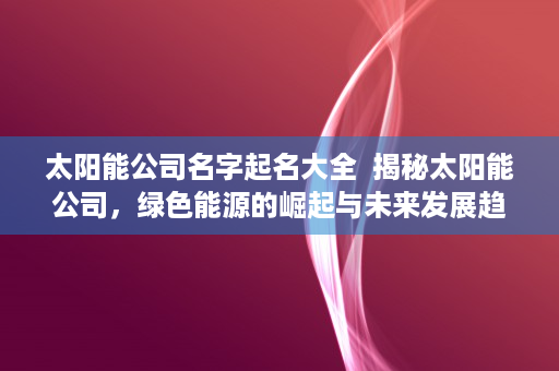 太阳能公司名字起名大全  揭秘太阳能公司，绿色能源的崛起与未来发展趋势