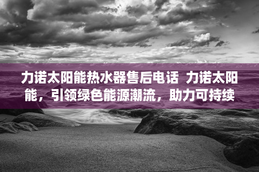 力诺太阳能热水器售后电话  力诺太阳能，引领绿色能源潮流，助力可持续发展