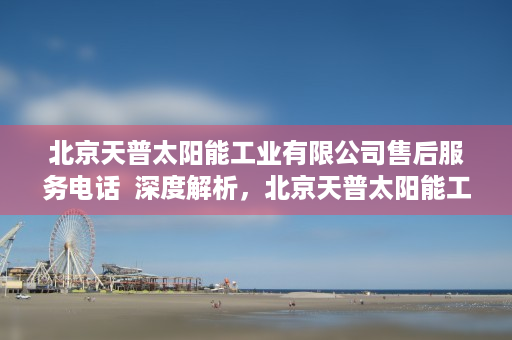 北京天普太阳能工业有限公司售后服务电话  深度解析，北京天普太阳能工业有限公司的创新之路与发展现状