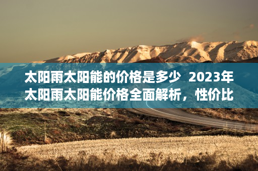 太阳雨太阳能的价格是多少  2023年太阳雨太阳能价格全面解析，性价比与投资回报率大揭秘！