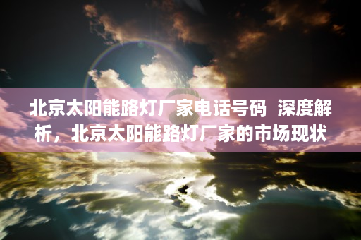 北京太阳能路灯厂家电话号码  深度解析，北京太阳能路灯厂家的市场现状与发展趋势