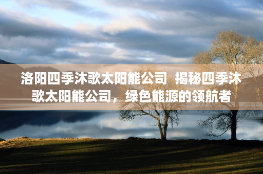 洛阳四季沐歌太阳能公司  揭秘四季沐歌太阳能公司，绿色能源的领航者