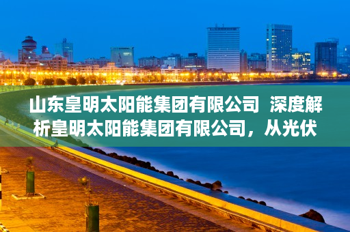 山东皇明太阳能集团有限公司  深度解析皇明太阳能集团有限公司，从光伏产业领军者到绿色能源创新者