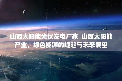 山西太阳能光伏发电厂家  山西太阳能产业，绿色能源的崛起与未来展望
