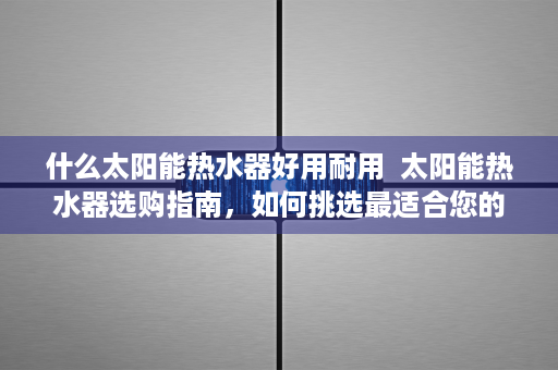 什么太阳能热水器好用耐用  太阳能热水器选购指南，如何挑选最适合您的优质产品