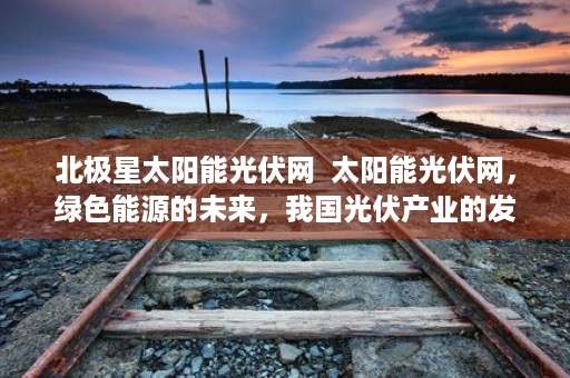 北极星太阳能光伏网  太阳能光伏网，绿色能源的未来，我国光伏产业的发展现状与展望