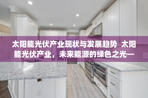 太阳能光伏产业现状与发展趋势  太阳能光伏产业，未来能源的绿色之光——行业现状、发展趋势及投资机会