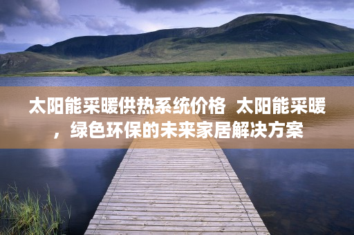 太阳能采暖供热系统价格  太阳能采暖，绿色环保的未来家居解决方案