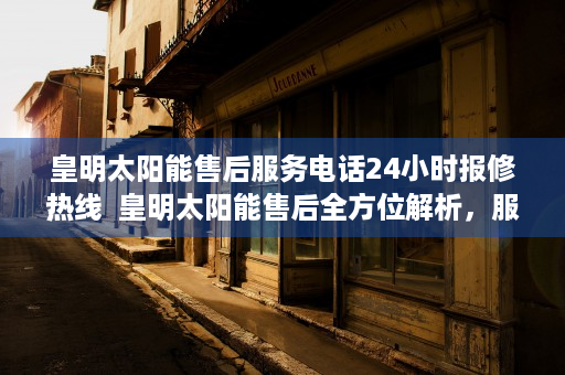 皇明太阳能售后服务电话24小时报修热线  皇明太阳能售后全方位解析，服务品质与客户体验