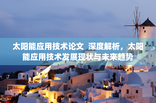 太阳能应用技术论文  深度解析，太阳能应用技术发展现状与未来趋势