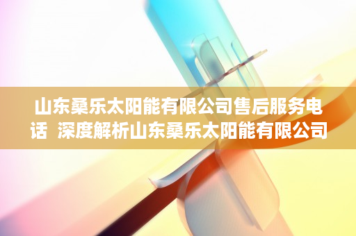 山东桑乐太阳能有限公司售后服务电话  深度解析山东桑乐太阳能有限公司，绿色能源领军者的发展之路