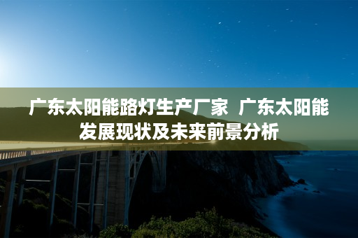 广东太阳能路灯生产厂家  广东太阳能发展现状及未来前景分析