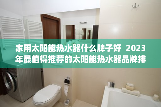 家用太阳能热水器什么牌子好  2023年最值得推荐的太阳能热水器品牌排行榜