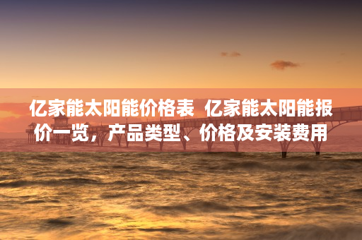 亿家能太阳能价格表  亿家能太阳能报价一览，产品类型、价格及安装费用解析