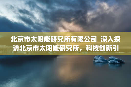 北京市太阳能研究所有限公司  深入探访北京市太阳能研究所，科技创新引领绿色未来
