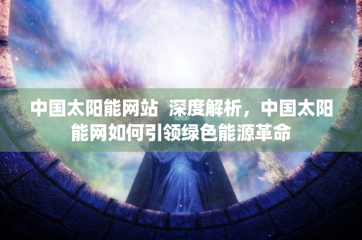 中国太阳能网站  深度解析，中国太阳能网如何引领绿色能源革命