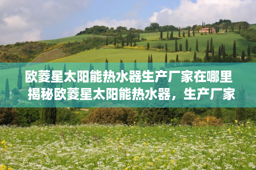欧菱星太阳能热水器生产厂家在哪里  揭秘欧菱星太阳能热水器，生产厂家实力解析及选购指南