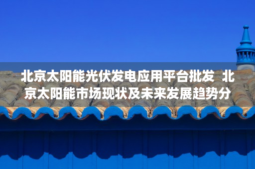 北京太阳能光伏发电应用平台批发  北京太阳能市场现状及未来发展趋势分析