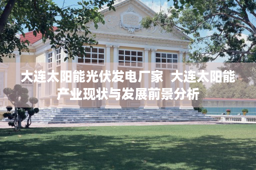 大连太阳能光伏发电厂家  大连太阳能产业现状与发展前景分析