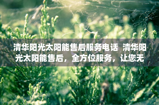 清华阳光太阳能售后服务电话  清华阳光太阳能售后，全方位服务，让您无忧享受清洁能源