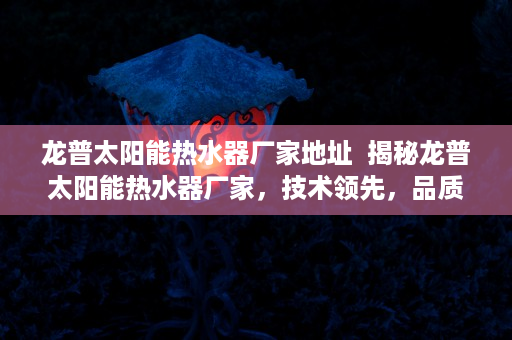 龙普太阳能热水器厂家地址  揭秘龙普太阳能热水器厂家，技术领先，品质卓越，打造绿色家居生活