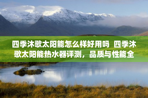 四季沐歌太阳能怎么样好用吗  四季沐歌太阳能热水器评测，品质与性能全面解析