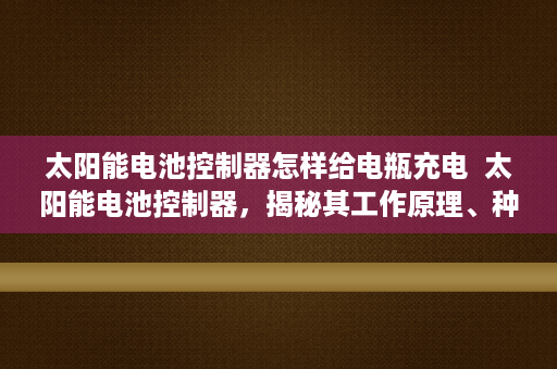 太阳能电池控制器怎样给电瓶充电  太阳能电池控制器，揭秘其工作原理、种类及应用