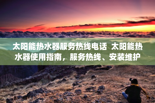 太阳能热水器服务热线电话  太阳能热水器使用指南，服务热线、安装维护与节能技巧