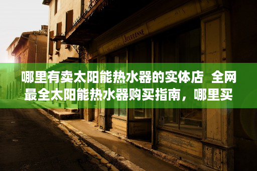 哪里有卖太阳能热水器的实体店  全网最全太阳能热水器购买指南，哪里买、怎么选、注意事项大揭秘！