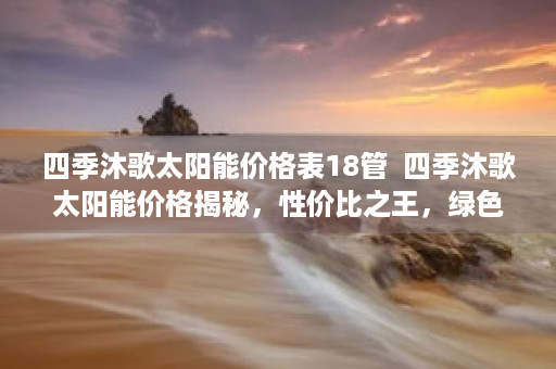 四季沐歌太阳能价格表18管  四季沐歌太阳能价格揭秘，性价比之王，绿色能源新选择