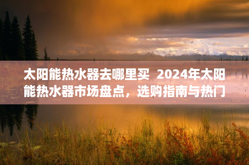 太阳能热水器去哪里买 2024年太阳能热水器市场盘点,选购指南与热门品牌推荐