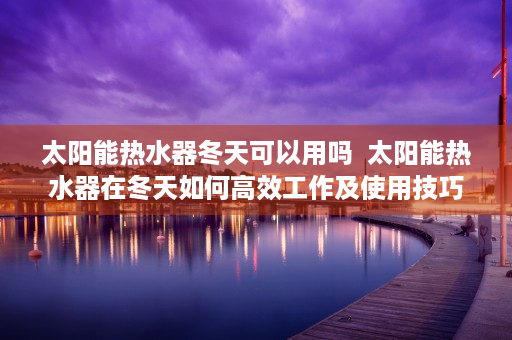 太阳能热水器冬天可以用吗  太阳能热水器在冬天如何高效工作及使用技巧揭秘