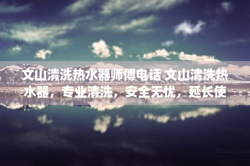 文山清洗热水器师傅电话 文山清洗热水器，专业清洗，安全无忧，延长使用寿命