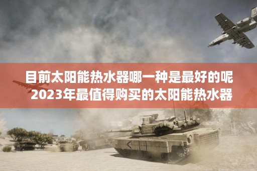 目前太阳能热水器哪一种是最好的呢  2023年最值得购买的太阳能热水器种类盘点及选购指南