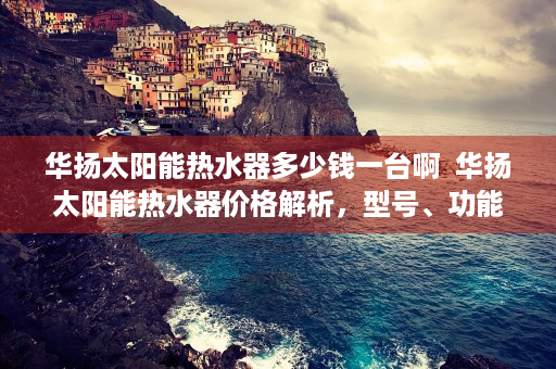 华扬太阳能热水器多少钱一台啊  华扬太阳能热水器价格解析，型号、功能及性价比一览