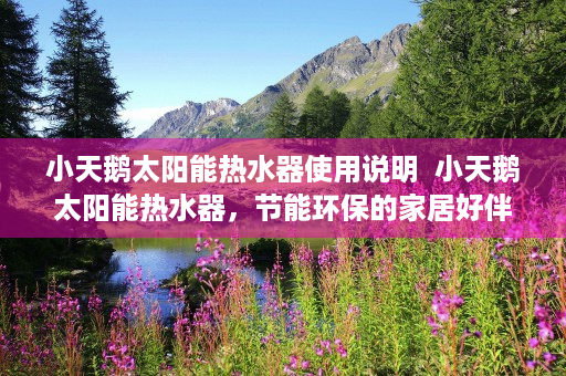 小天鹅太阳能热水器使用说明  小天鹅太阳能热水器，节能环保的家居好伴侣，带你走进绿色生活