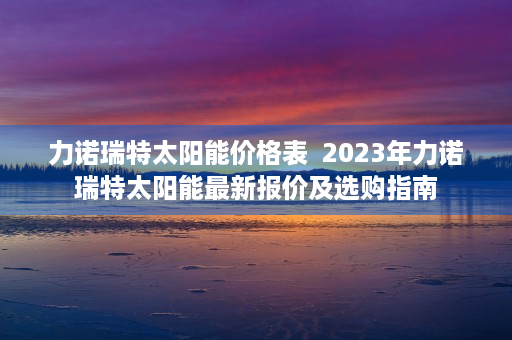 力诺瑞特太阳能价格表  2023年力诺瑞特太阳能最新报价及选购指南