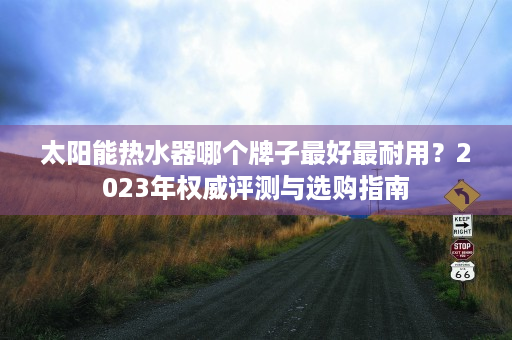 太阳能热水器哪个牌子最好最耐用？2023年权威评测与选购指南
