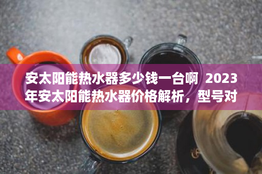 安太阳能热水器多少钱一台啊  2023年安太阳能热水器价格解析，型号对比及选购指南