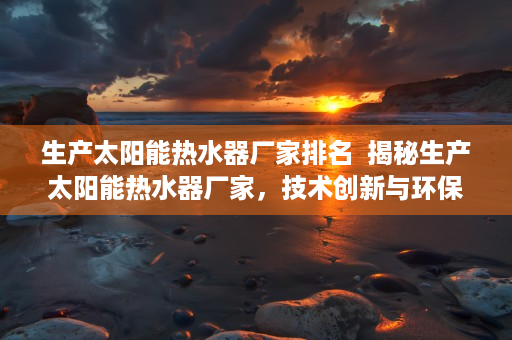 生产太阳能热水器厂家排名  揭秘生产太阳能热水器厂家，技术创新与环保节能的完美融合