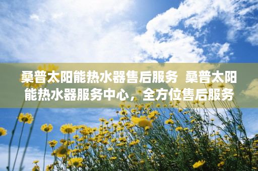 桑普太阳能热水器售后服务  桑普太阳能热水器服务中心，全方位售后服务，打造绿色环保生活