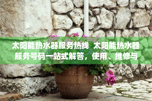 太阳能热水器服务热线  太阳能热水器服务号码一站式解答，使用、维修与保养全攻略