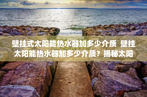 壁挂式太阳能热水器加多少介质  壁挂太阳能热水器加多少介质？揭秘太阳能热水器介质填充技巧与注意事项