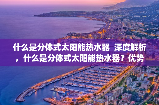 什么是分体式太阳能热水器  深度解析，什么是分体式太阳能热水器？优势与选购指南
